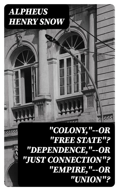 “Colony,”--or “Free State”? “Dependence,”--or “Just Connection”? “Empire,”--or “Union”, Alpheus Henry Snow