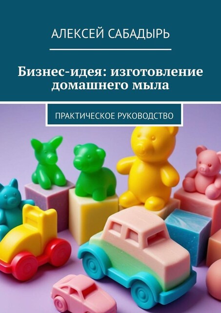 Бизнес-идея: изготовление домашнего мыла. Практическое руководство, Алексей Сабадырь