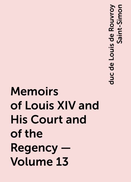 Memoirs of Louis XIV and His Court and of the Regency — Volume 13, duc de Louis de Rouvroy Saint-Simon