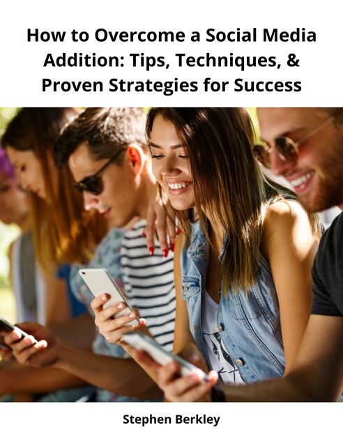 How to Overcome a Social Media Addition: Tips, Techniques, & Proven Strategies for Success, Stephen Berkley