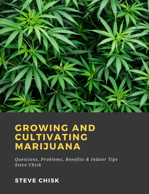 Growing and Cultivating Marijuana: Questions, Problems, Benefits & Indoor Tips, Steve Chisk