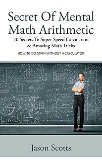 Secret Of Mental Math Arithmetic: 70 Secrets To Super Speed Calculation & Amazing Math Tricks, Jason Scotts