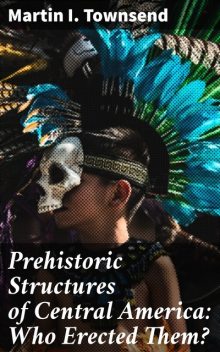 Prehistoric Structures of Central America: Who Erected Them, Martin I.Townsend