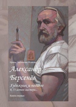 Александр Берсенев: художник и педагог. К 75-летию мастера…. Книга первая, Ирина Зябликова-Исакова