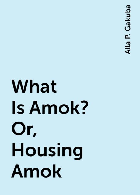 What Is Amok? Or, Housing Amok, Alla P. Gakuba