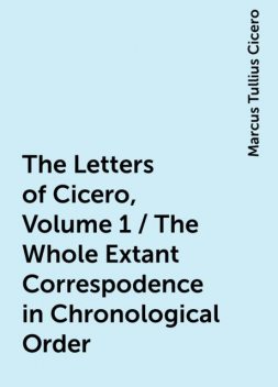 The Letters of Cicero, Volume 1 / The Whole Extant Correspodence in Chronological Order, Marcus Tullius Cicero