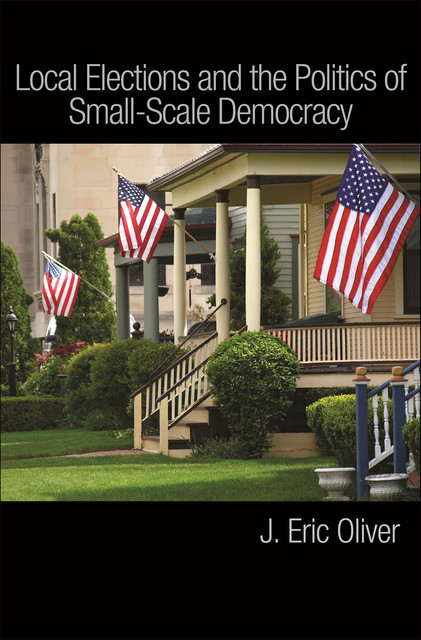 Local Elections and the Politics of Small-Scale Democracy, J. Eric Oliver