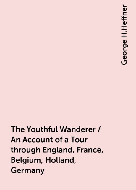 The Youthful Wanderer / An Account of a Tour through England, France, Belgium, Holland, Germany, George H.Heffner