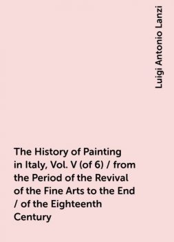 The History of Painting in Italy, Vol. V (of 6) / from the Period of the Revival of the Fine Arts to the End / of the Eighteenth Century, Luigi Antonio Lanzi