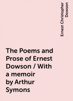 The Poems and Prose of Ernest Dowson / With a memoir by Arthur Symons, Ernest Christopher Dowson