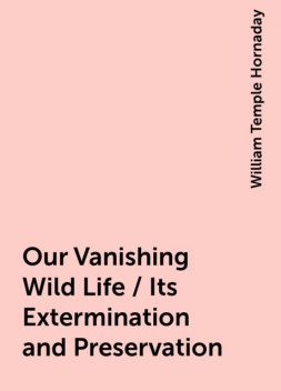 Our Vanishing Wild Life / Its Extermination and Preservation, William Temple Hornaday