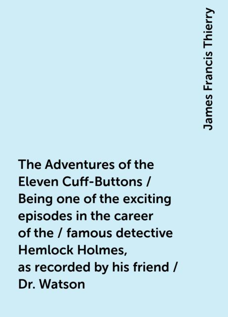 The Adventures of the Eleven Cuff-Buttons / Being one of the exciting episodes in the career of the / famous detective Hemlock Holmes, as recorded by his friend / Dr. Watson, James Francis Thierry