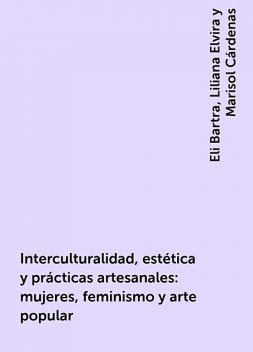 Interculturalidad, estética y prácticas artesanales: mujeres, feminismo y arte popular, Eli Bartra, Liliana Elvira y Marisol Cárdenas