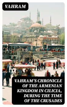 Vahram's chronicle of the Armenian kingdom in Cilicia, during the time of the Crusades, Vahram