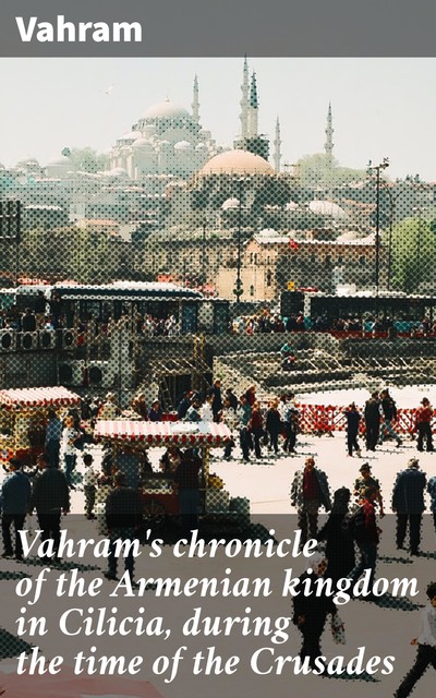 Vahram's chronicle of the Armenian kingdom in Cilicia, during the time of the Crusades, Vahram