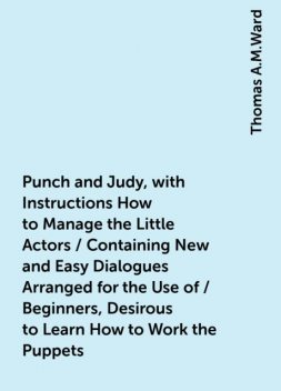 Punch and Judy, with Instructions How to Manage the Little Actors / Containing New and Easy Dialogues Arranged for the Use of / Beginners, Desirous to Learn How to Work the Puppets. For / Sunday Schools, Private Parties, Festivals and Parlor / Entertainme, Thomas A.M.Ward