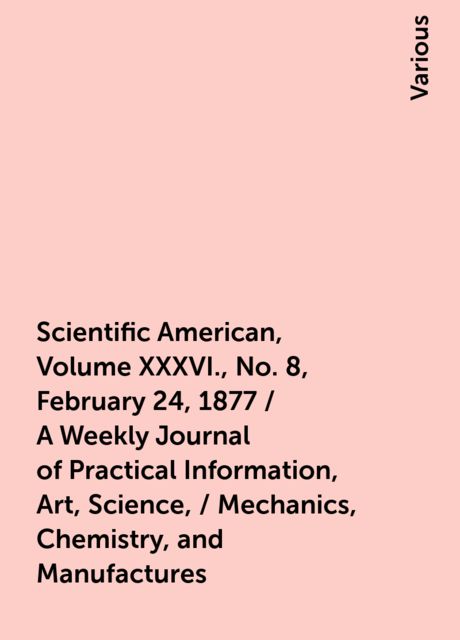 Scientific American, Volume XXXVI., No. 8, February 24, 1877 / A Weekly Journal of Practical Information, Art, Science, / Mechanics, Chemistry, and Manufactures, Various