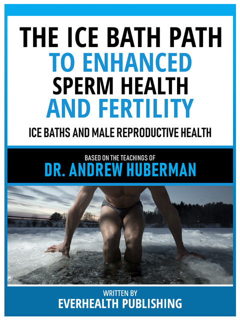 The Ice Bath Path To Enhanced Sperm Health And Fertility – Based On The Teachings Of Dr. Andrew Huberman, Everhealth Publishing