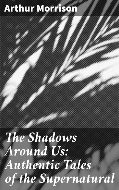 The Shadows Around Us: Authentic Tales of the Supernatural, Arthur Morrison