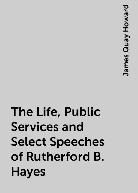 The Life, Public Services and Select Speeches of Rutherford B. Hayes, James Quay Howard
