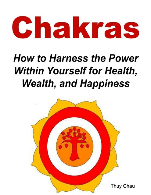 Chakras: How To Harness The Power Within Yourself For Health, Wealth And Happiness, Thuy Chau