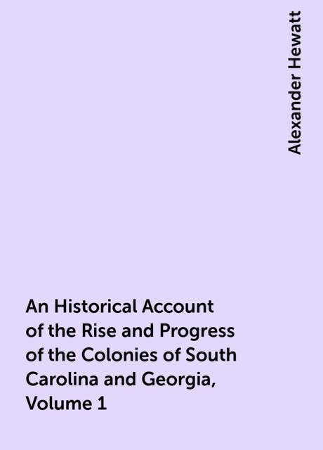 An Historical Account of the Rise and Progress of the Colonies of South Carolina and Georgia, Volume 1, Alexander Hewatt