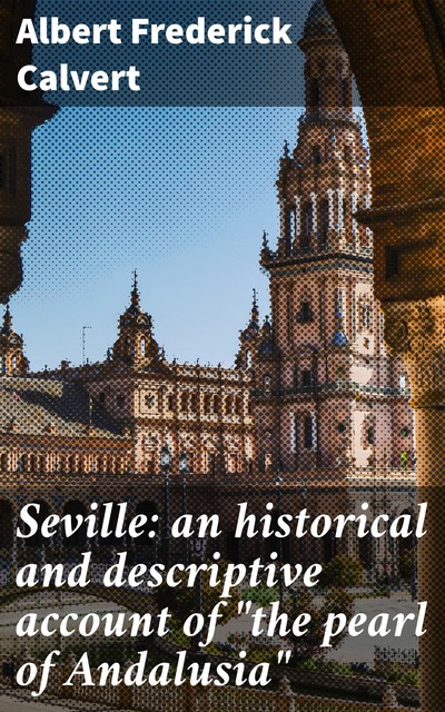 Seville: an historical and descriptive account of “the pearl of Andalusia”, Albert Frederick Calvert