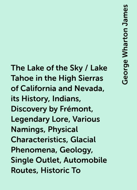 The Lake of the Sky / Lake Tahoe in the High Sierras of California and Nevada, its History, Indians, Discovery by Frémont, Legendary Lore, Various Namings, Physical Characteristics, Glacial Phenomena, Geology, Single Outlet, Automobile Routes, Historic To, George Wharton James