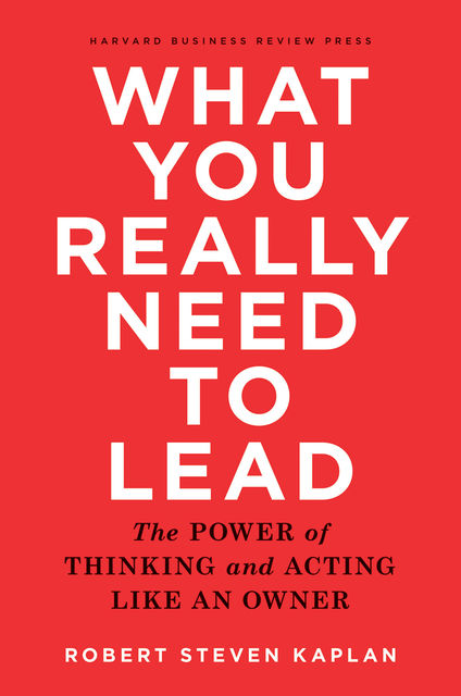 What You Really Need to Lead: The Power of Thinking and Acting Like an Owner, Robert Kaplan