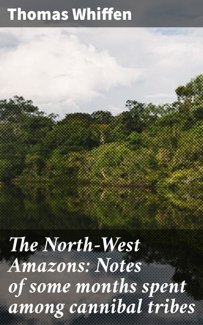 The North-West Amazons: Notes of some months spent among cannibal tribes, Thomas Whiffen