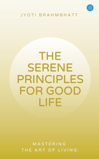 THE SERENE PRINCIPLES FOR GOOD LIFE MASTERING THE ART OF LIVING, Jyoti Brahmbhatt