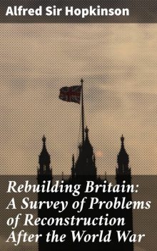 Rebuilding Britain: A Survey of Problems of Reconstruction After the World War, Sir Alfred Hopkinson