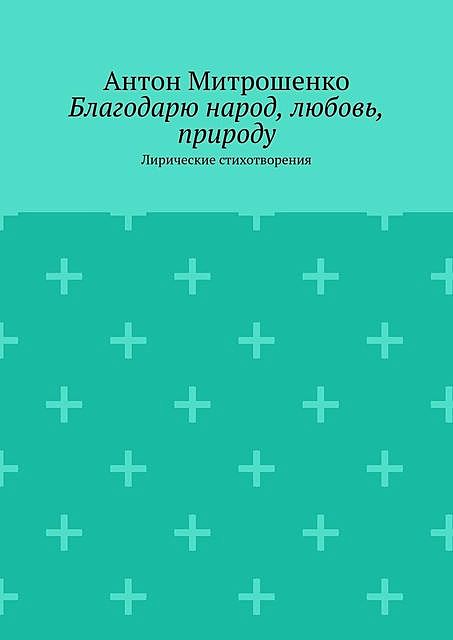 Благодарю народ, любовь, природу. Лирические стихотворения, Антон Митрошенко