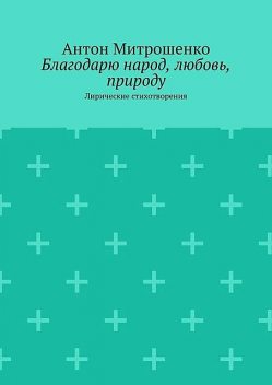 Благодарю народ, любовь, природу. Лирические стихотворения, Антон Митрошенко