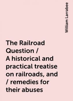 The Railroad Question / A historical and practical treatise on railroads, and / remedies for their abuses, William Larrabee
