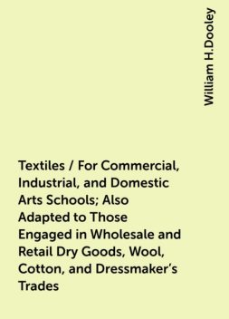 Textiles / For Commercial, Industrial, and Domestic Arts Schools; Also Adapted to Those Engaged in Wholesale and Retail Dry Goods, Wool, Cotton, and Dressmaker's Trades, William H.Dooley