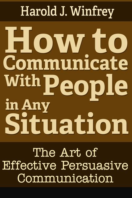 How to Communicate With People in Any Situation: The Art of Effective Persuasive Communication, Harold J. Winfrey