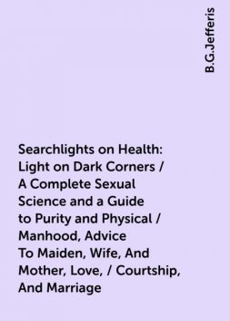 Searchlights on Health: Light on Dark Corners / A Complete Sexual Science and a Guide to Purity and Physical / Manhood, Advice To Maiden, Wife, And Mother, Love, / Courtship, And Marriage, B.G.Jefferis