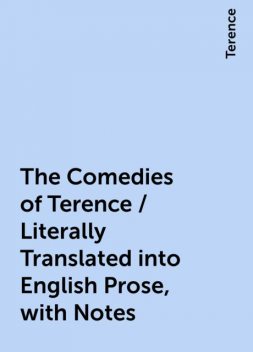 The Comedies of Terence / Literally Translated into English Prose, with Notes, Terence