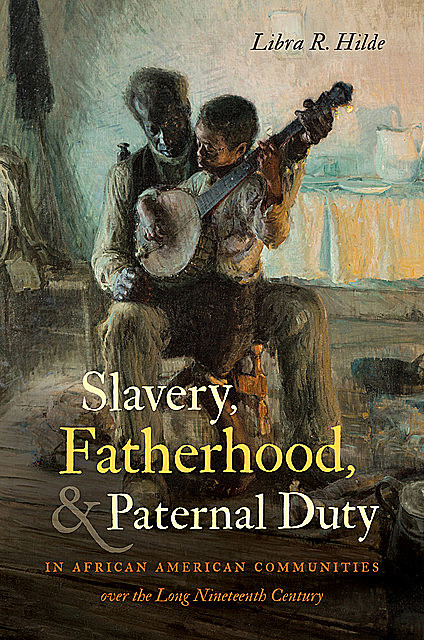 Slavery, Fatherhood, and Paternal Duty in African American Communities over the Long Nineteenth Century, Libra R.Hilde