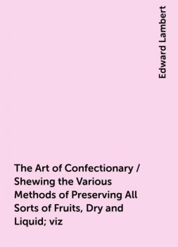 The Art of Confectionary / Shewing the Various Methods of Preserving All Sorts of Fruits, Dry and Liquid; viz. Oranges, Lemons, Citrons, Golden Pippins, Wardens, Apricots Green, Almonds, Goosberries, Cherries, Currants, Plumbs, Rasberries, Peaches, Walnut, Edward Lambert