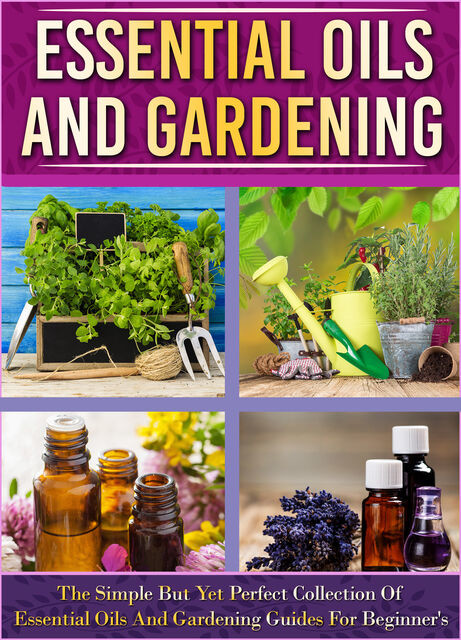 Essential Oils And Gardening: The Simple But Yet Perfect Collection Of Essential Oils And Gardening Guides For Beginner's, Old Natural Ways