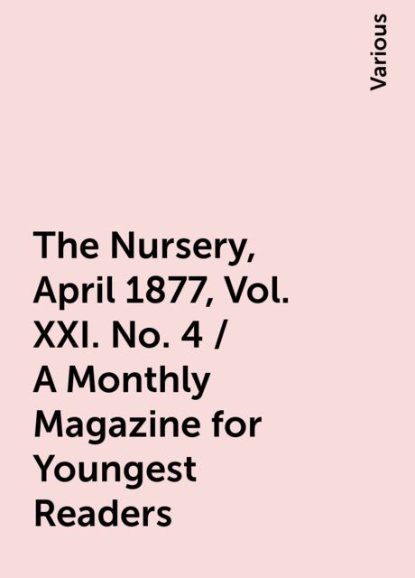 The Nursery, April 1877, Vol. XXI. No. 4 / A Monthly Magazine for Youngest Readers, Various