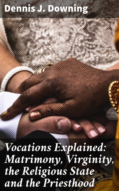 Vocations Explained: Matrimony, Virginity, the Religious State and the Priesthood, Dennis J. Downing