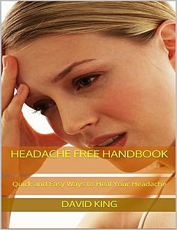 Headache Free Handbook: Quick and Easy Ways to Heal Your Headache, David King