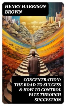 Concentration: The Road To Success & How To Control Fate Through Suggestion, Henry Harrison Brown