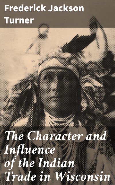 The Character and Influence of the Indian Trade in Wisconsin, Frederick Jackson Turner