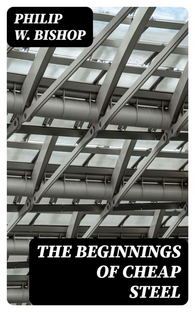 The Beginnings of Cheap Steel, Philip W.Bishop