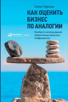 Как оценить бизнес по аналогии. Пособие по использованию сравнительных рыночных коэффициентов, Елена Чиркова