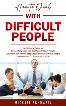 How to Deal With Difficult People: An Ultimate Guide to Successfully Cope and Deal With Difficult People (Learn How to Communicate Effectively With Difficult People, Improve Your Communication Skills), Michael Schwartz